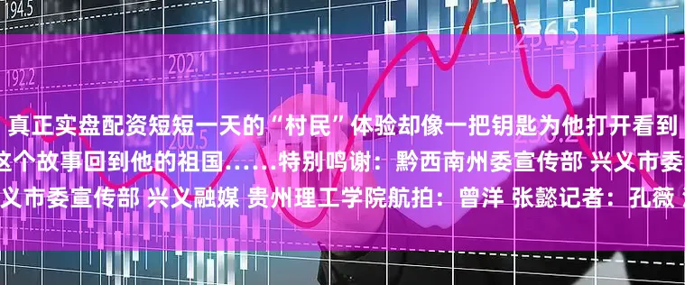 真正实盘配资短短一天的“村民”体验却像一把钥匙为他打开看到这里乡村发展的大门他会带着这个故事回到他的祖国……特别鸣谢：黔西南州委宣传部 兴义市委宣传部 兴义融媒 贵州理工学院航拍：曾洋 张懿记者：孔薇 沈靳羽雄 范丹滢 欧阳静